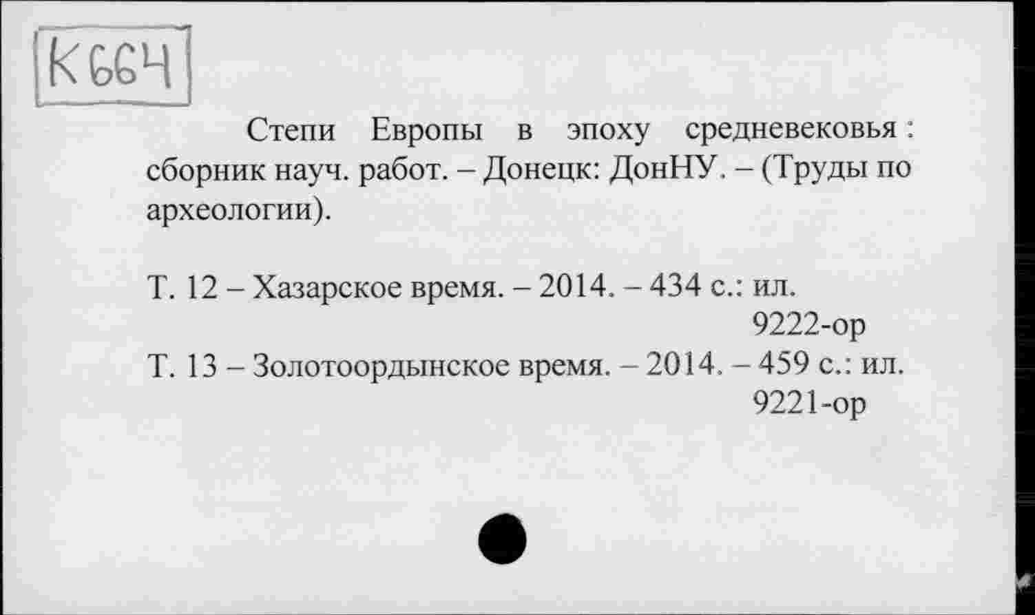 ﻿|КЬ£Ч
Степи Европы в эпоху средневековья : сборник науч, работ. - Донецк: ДонНУ. - (Труды по археологии).
Т. 12 - Хазарское время. - 2014. - 434 с.: ил.
9222-ор
Т. 13 - Золотоордынское время. - 2014. - 459 с.: ил.
9221-ор